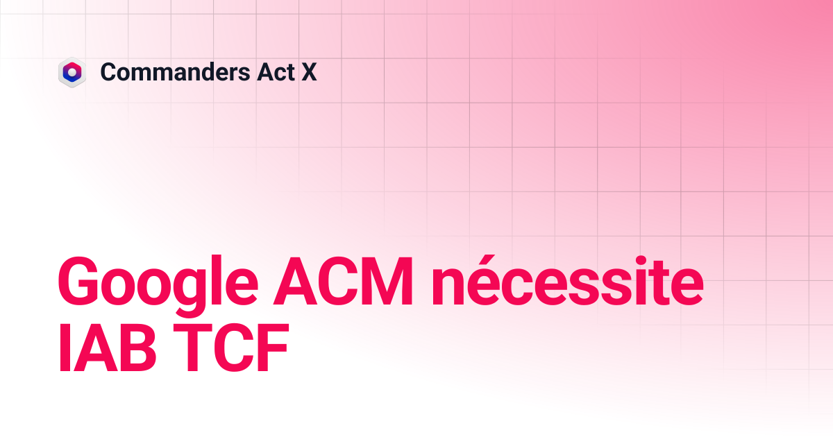 Google ACM nécessite IAB TCF | Commanders Act X